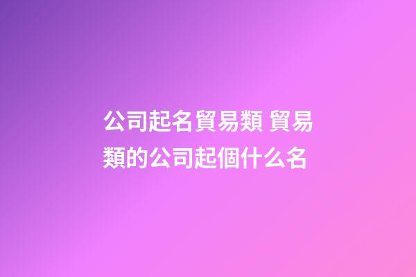 公司起名貿易類 貿易類的公司起個什么名-第1張-公司起名-玄機派